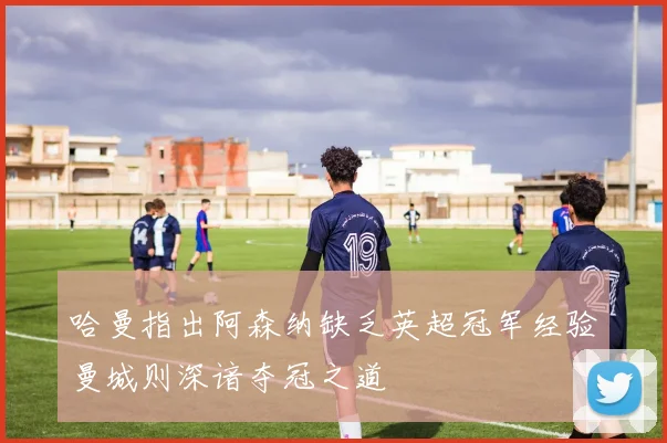 哈曼指出阿森纳缺乏英超冠军经验曼城则深谙夺冠之道