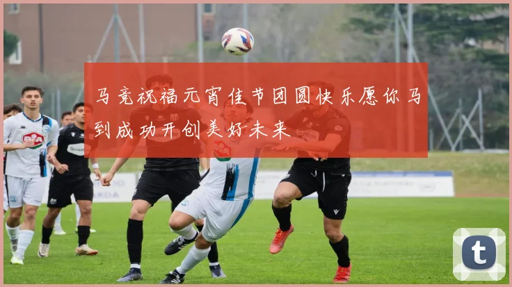 马竞祝福元宵佳节团圆快乐愿你马到成功开创美好未来