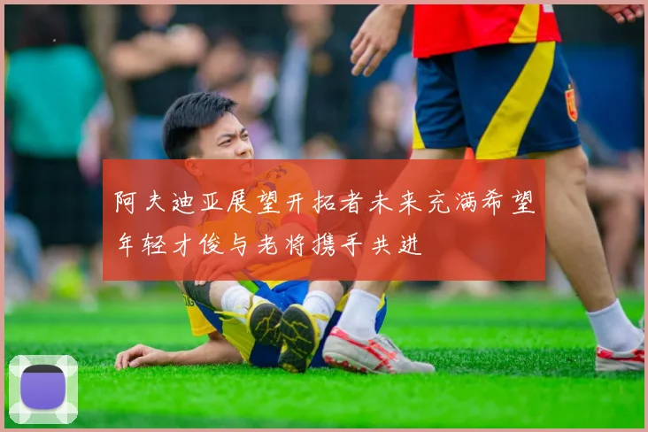 阿夫迪亚展望开拓者未来充满希望年轻才俊与老将携手共进