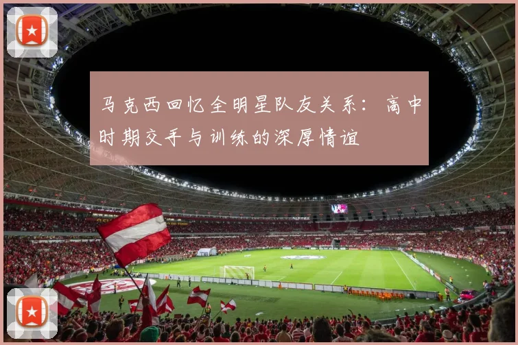 马克西回忆全明星队友关系：高中时期交手与训练的深厚情谊