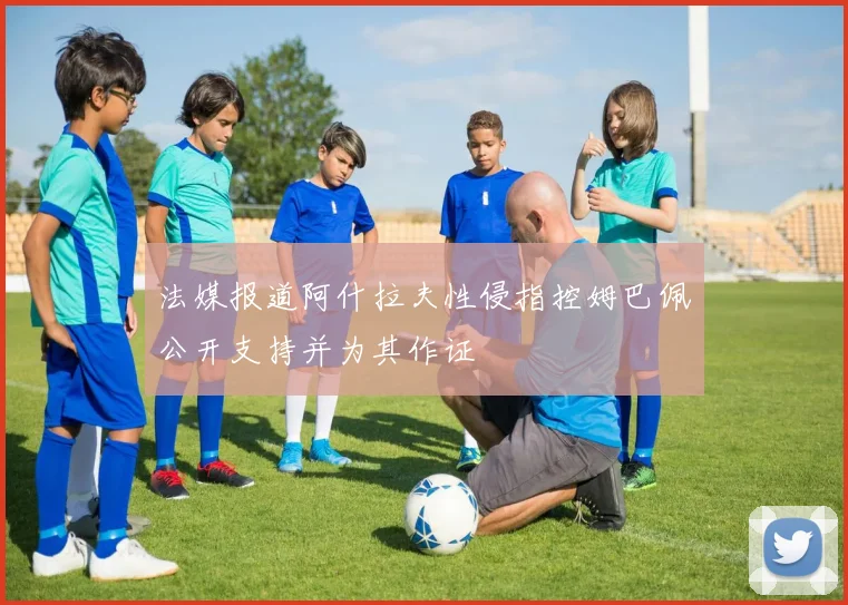 法媒报道阿什拉夫性侵指控姆巴佩公开支持并为其作证