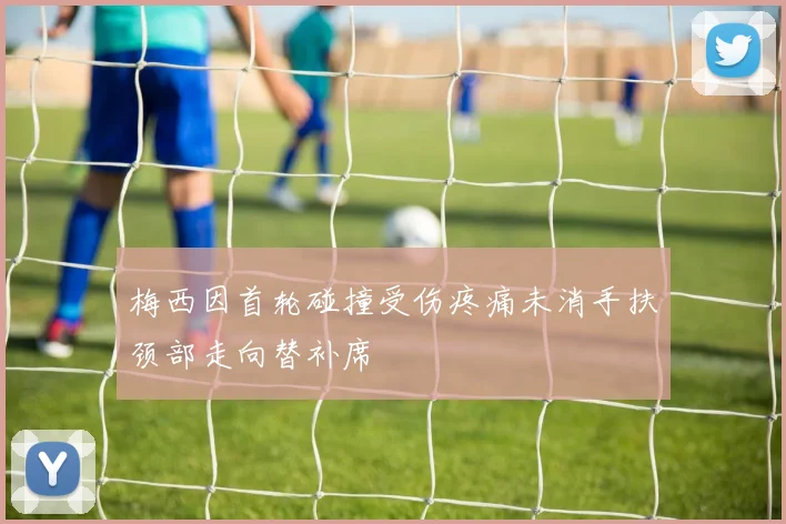 梅西因首轮碰撞受伤疼痛未消手扶颈部走向替补席