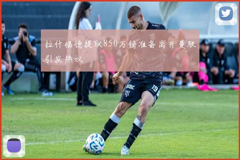拉什福德提取850万镑准备离开曼联引发热议