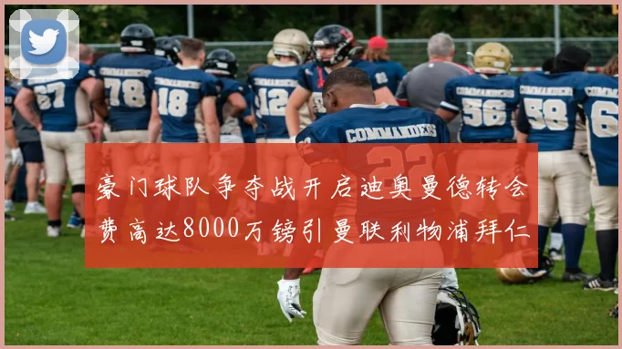 豪门球队争夺战开启迪奥曼德转会费高达8000万镑引曼联利物浦拜仁关注