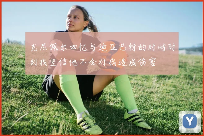 克尼佩尔回忆与迪亚巴特的对峙时刻我坚信他不会对我造成伤害