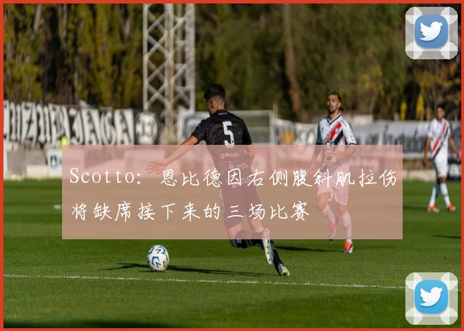 Scotto：恩比德因右侧腹斜肌拉伤将缺席接下来的三场比赛