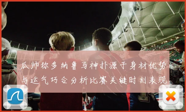 瓜帅称多纳鲁马神扑源于身材优势与运气巧合分析比赛关键时刻表现