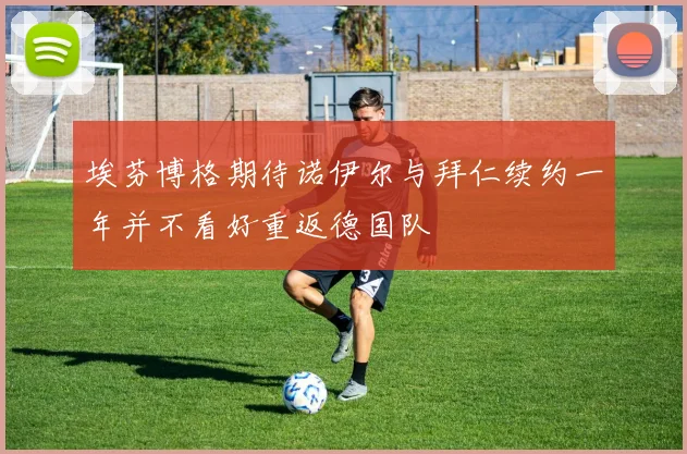 埃芬博格期待诺伊尔与拜仁续约一年并不看好重返德国队