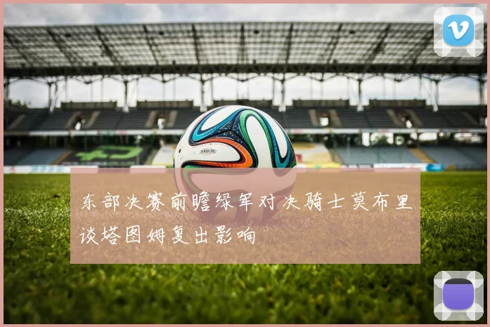 东部决赛前瞻绿军对决骑士莫布里谈塔图姆复出影响