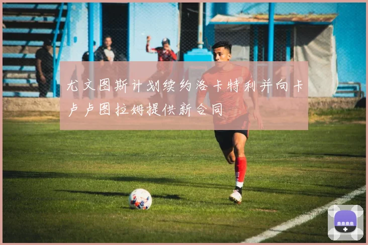 尤文图斯计划续约洛卡特利并向卡卢卢图拉姆提供新合同