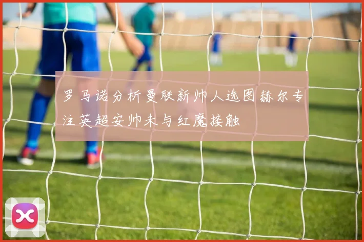 罗马诺分析曼联新帅人选图赫尔专注英超安帅未与红魔接触