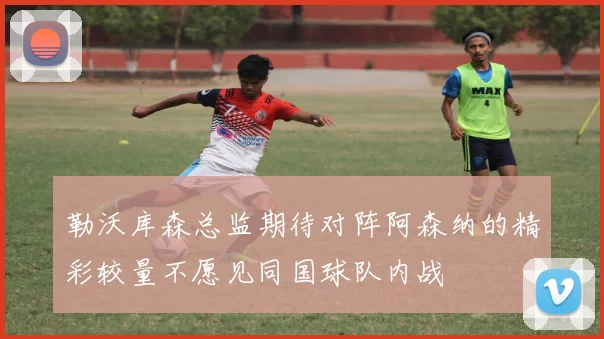 勒沃库森总监期待对阵阿森纳的精彩较量不愿见同国球队内战