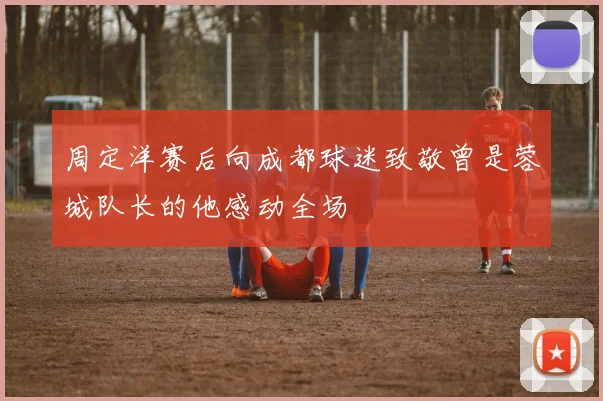 周定洋赛后向成都球迷致敬曾是蓉城队长的他感动全场