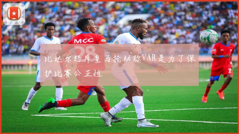 比达尔怒斥皇马抢劫称VAR是为了保护比赛公正性